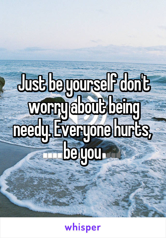 Just be yourself don't worry about being needy. Everyone hurts,  be you 