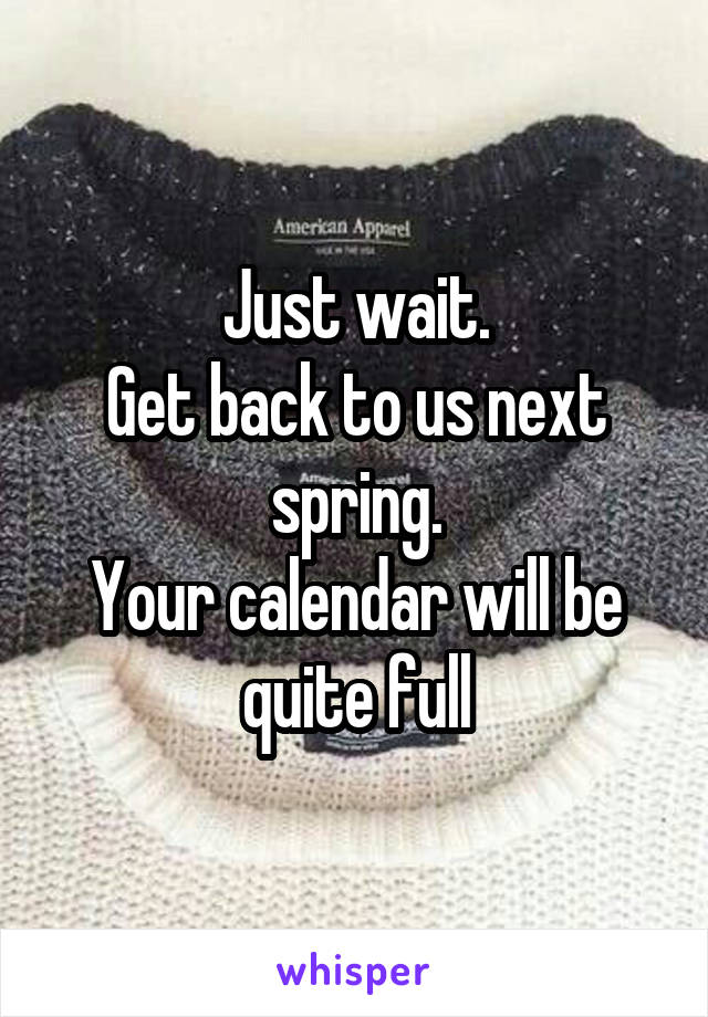 Just wait.
Get back to us next spring.
Your calendar will be quite full