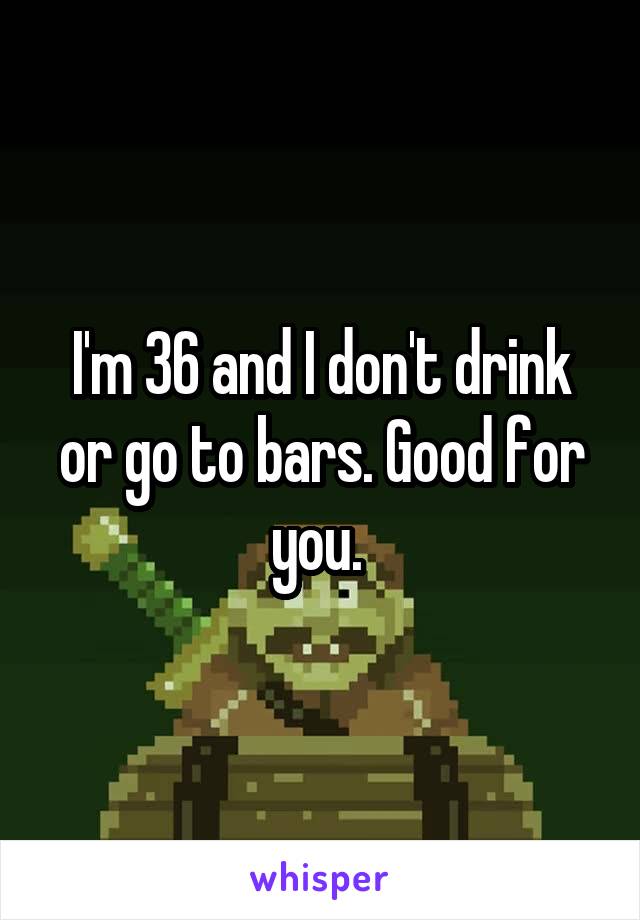 I'm 36 and I don't drink or go to bars. Good for you. 