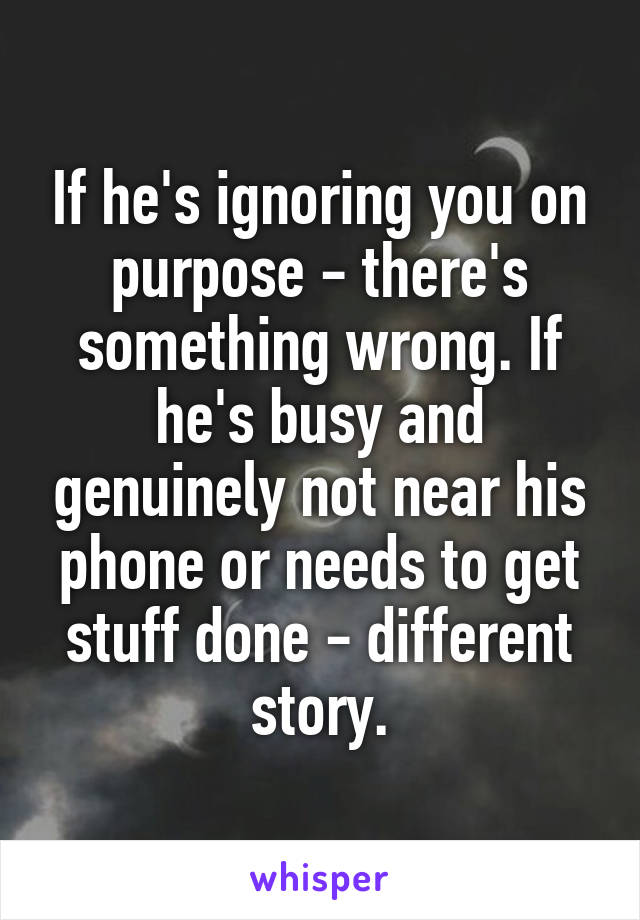 If he's ignoring you on purpose - there's something wrong. If he's busy and genuinely not near his phone or needs to get stuff done - different story.
