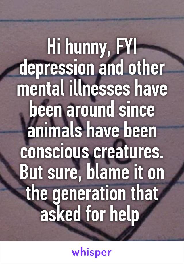 Hi hunny, FYI depression and other mental illnesses have been around since animals have been conscious creatures. But sure, blame it on the generation that asked for help 