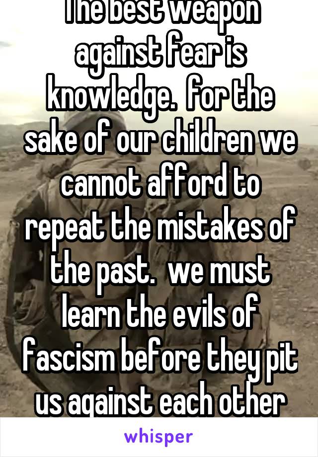 The best weapon against fear is knowledge.  for the sake of our children we cannot afford to repeat the mistakes of the past.  we must learn the evils of fascism before they pit us against each other
