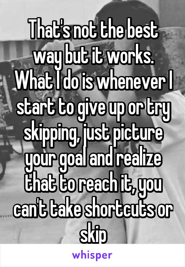 That's not the best way but it works. What I do is whenever I start to give up or try skipping, just picture your goal and realize that to reach it, you can't take shortcuts or skip