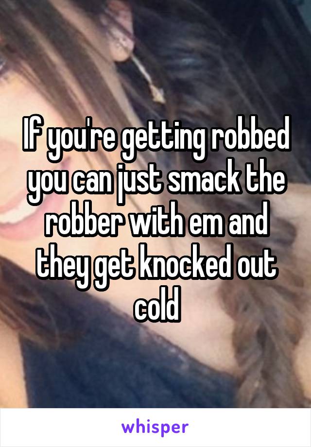 If you're getting robbed you can just smack the robber with em and they get knocked out cold