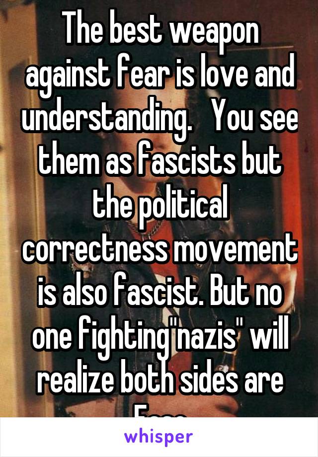 The best weapon against fear is love and understanding.   You see them as fascists but the political correctness movement is also fascist. But no one fighting"nazis" will realize both sides are Fasc