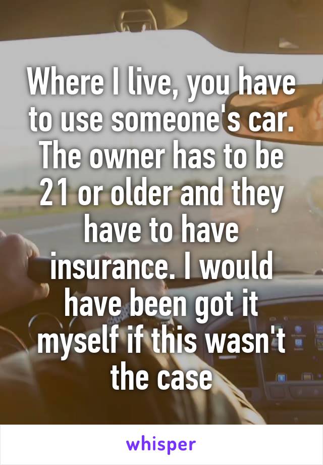 Where I live, you have to use someone's car. The owner has to be 21 or older and they have to have insurance. I would have been got it myself if this wasn't the case