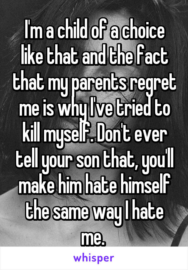 I'm a child of a choice like that and the fact that my parents regret me is why I've tried to kill myself. Don't ever tell your son that, you'll make him hate himself the same way I hate me. 