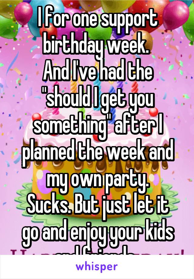 I for one support birthday week. 
And I've had the "should I get you something" after I planned the week and my own party.
Sucks. But just let it go and enjoy your kids and friends. 