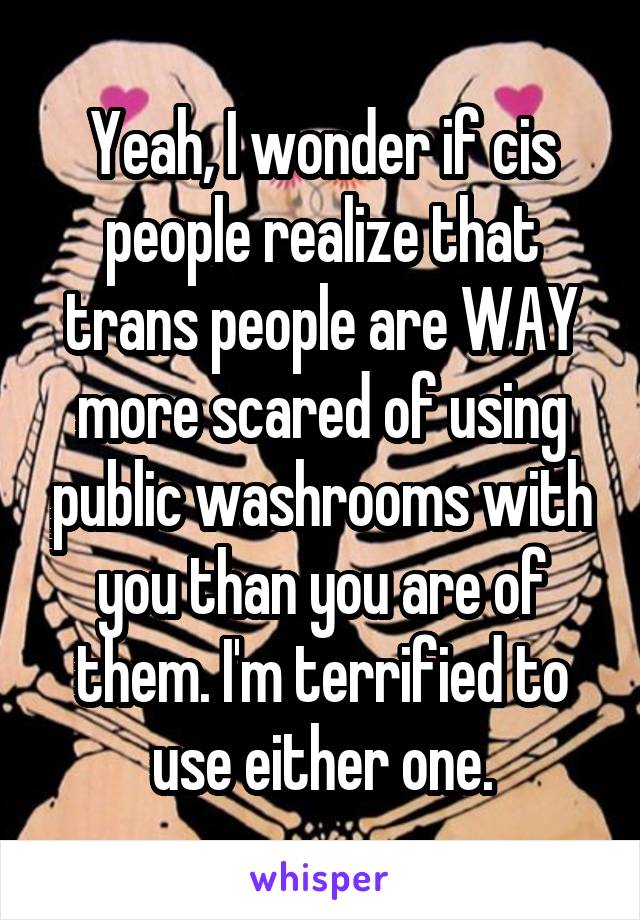 Yeah, I wonder if cis people realize that trans people are WAY more scared of using public washrooms with you than you are of them. I'm terrified to use either one.