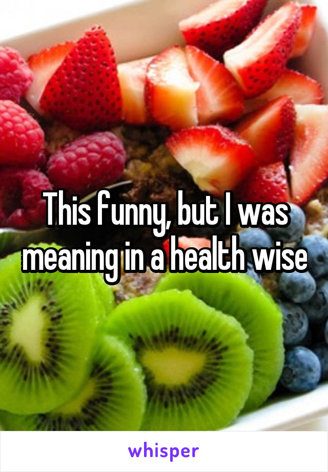 This funny, but I was meaning in a health wise
