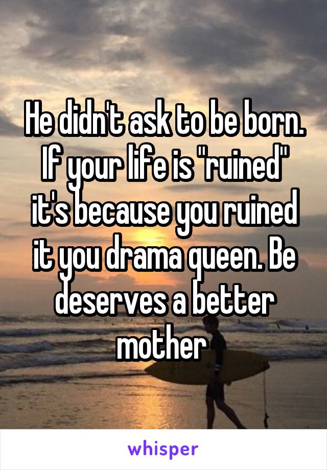 He didn't ask to be born. If your life is "ruined" it's because you ruined it you drama queen. Be deserves a better mother 