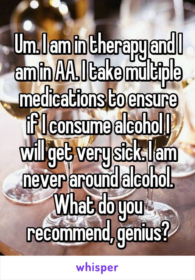 Um. I am in therapy and I am in AA. I take multiple medications to ensure if I consume alcohol I will get very sick. I am never around alcohol. What do you recommend, genius?