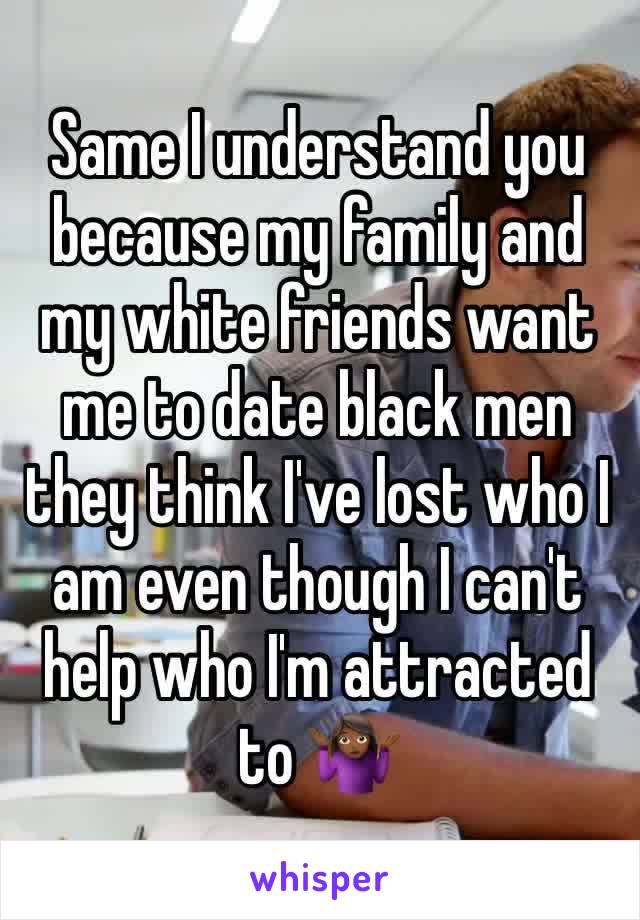 Same I understand you because my family and my white friends want me to date black men they think I've lost who I am even though I can't help who I'm attracted to 🤷🏾‍♀️
