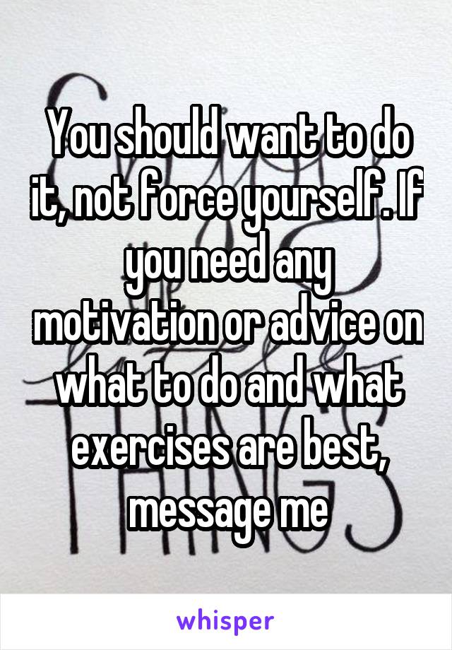 You should want to do it, not force yourself. If you need any motivation or advice on what to do and what exercises are best, message me