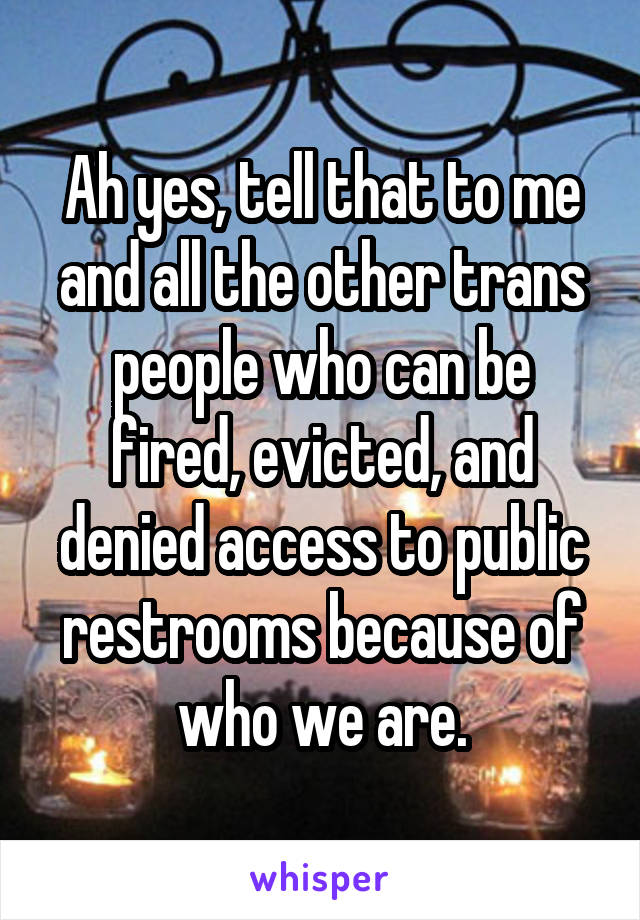 Ah yes, tell that to me and all the other trans people who can be fired, evicted, and denied access to public restrooms because of who we are.