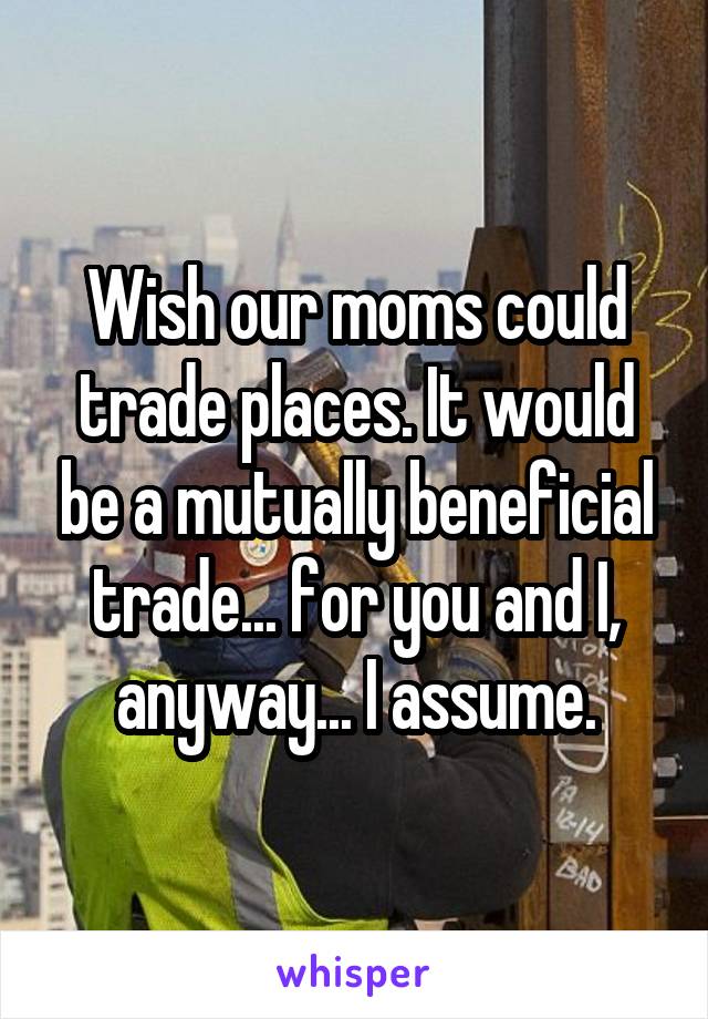 Wish our moms could trade places. It would be a mutually beneficial trade... for you and I, anyway... I assume.