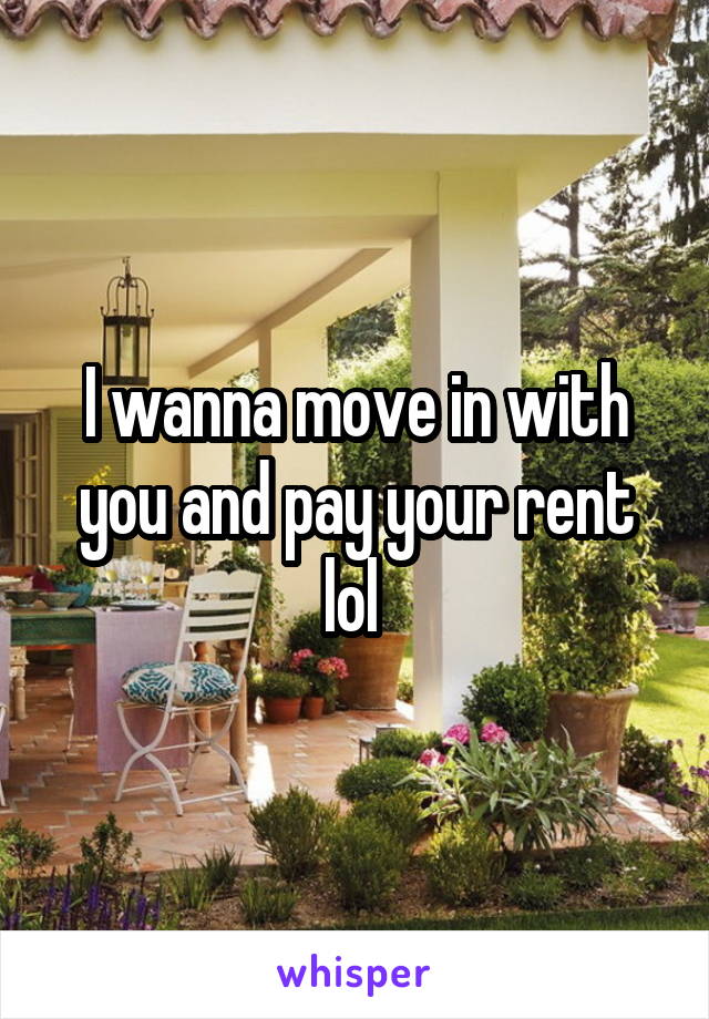 I wanna move in with you and pay your rent lol 