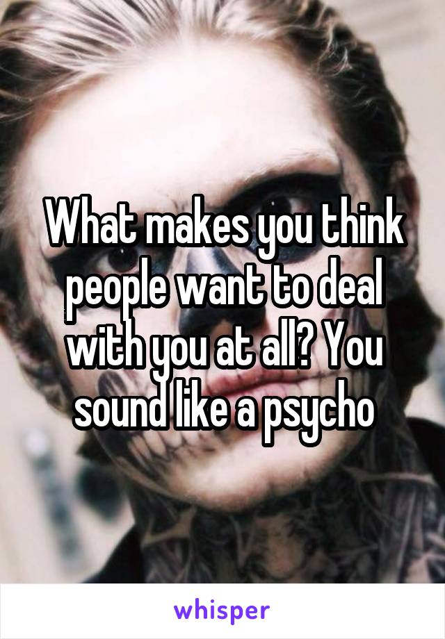 What makes you think people want to deal with you at all? You sound like a psycho