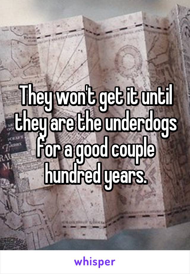 They won't get it until they are the underdogs for a good couple hundred years.