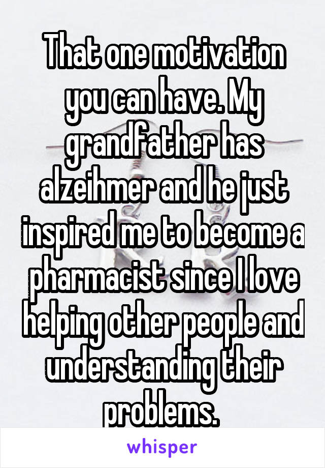 That one motivation you can have. My grandfather has alzeihmer and he just inspired me to become a pharmacist since I love helping other people and understanding their problems. 