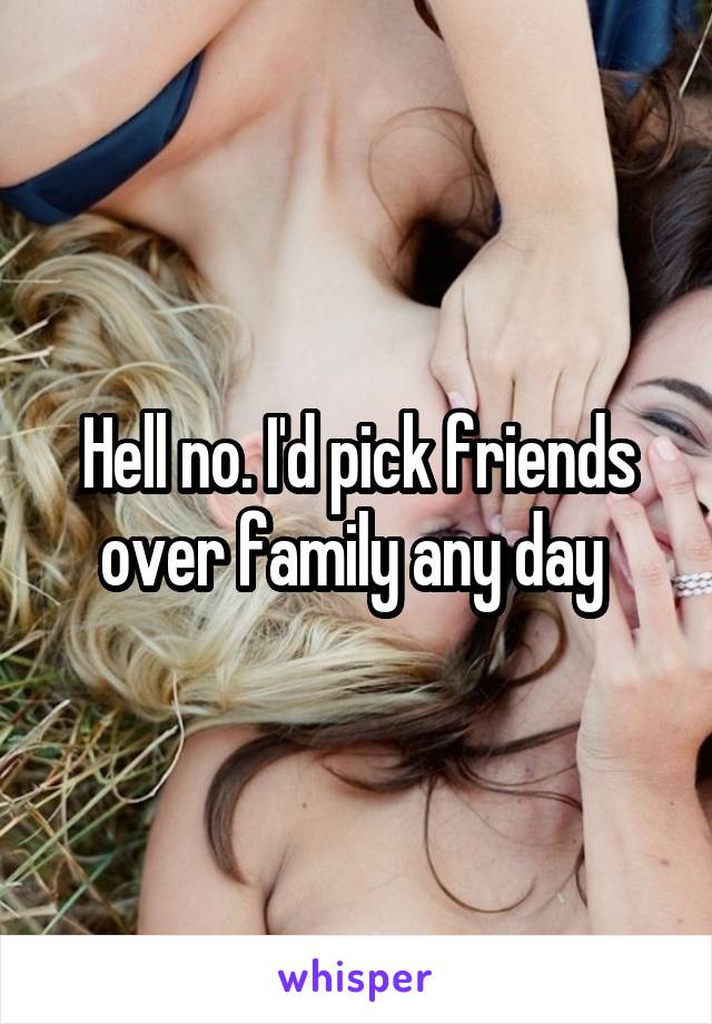 Hell no. I'd pick friends over family any day 