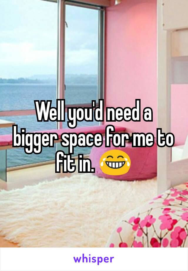 Well you'd need a bigger space for me to fit in. 😂