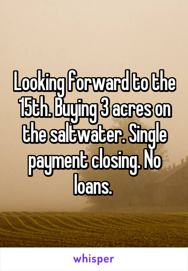 Looking forward to the 15th. Buying 3 acres on the saltwater. Single payment closing. No loans. 