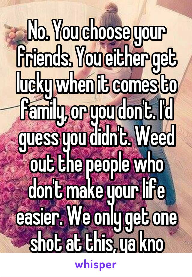 No. You choose your friends. You either get lucky when it comes to family, or you don't. I'd guess you didn't. Weed out the people who don't make your life easier. We only get one shot at this, ya kno