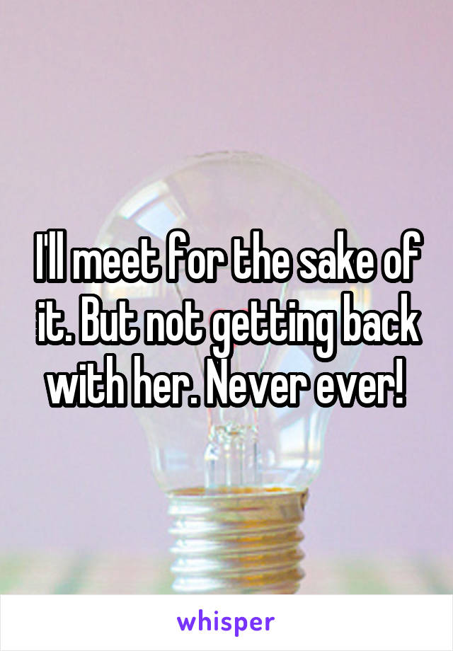 I'll meet for the sake of it. But not getting back with her. Never ever! 