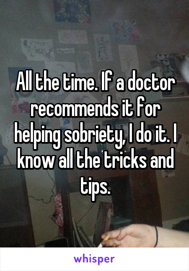 All the time. If a doctor recommends it for helping sobriety, I do it. I know all the tricks and tips.