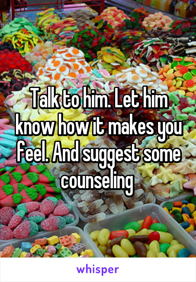 Talk to him. Let him know how it makes you feel. And suggest some counseling 