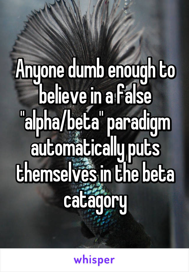 Anyone dumb enough to believe in a false "alpha/beta" paradigm automatically puts themselves in the beta catagory