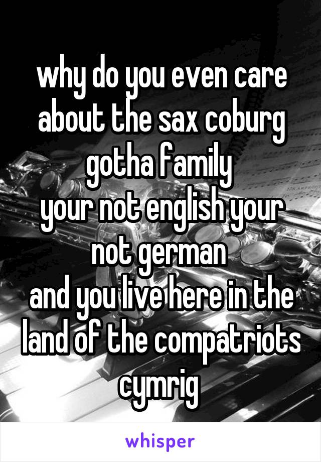why do you even care about the sax coburg gotha family 
your not english your not german 
and you live here in the land of the compatriots cymrig 