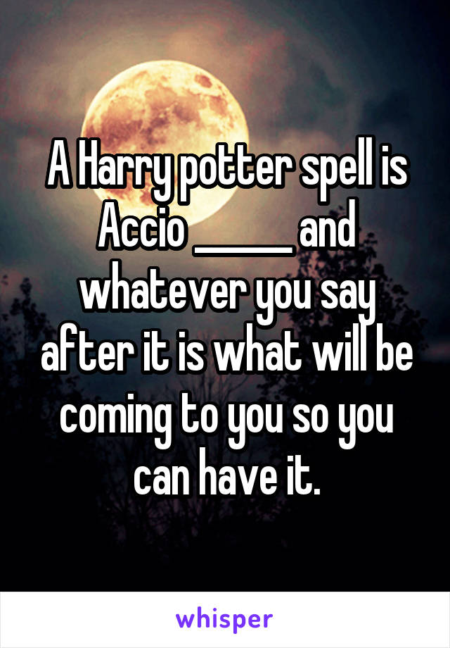 A Harry potter spell is Accio ______ and whatever you say after it is what will be coming to you so you can have it.