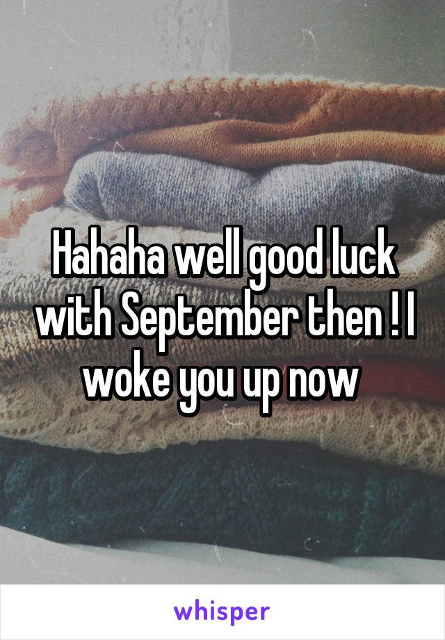 Hahaha well good luck with September then ! I woke you up now 