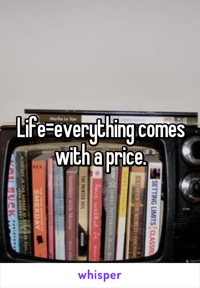Life=everything comes with a price.
