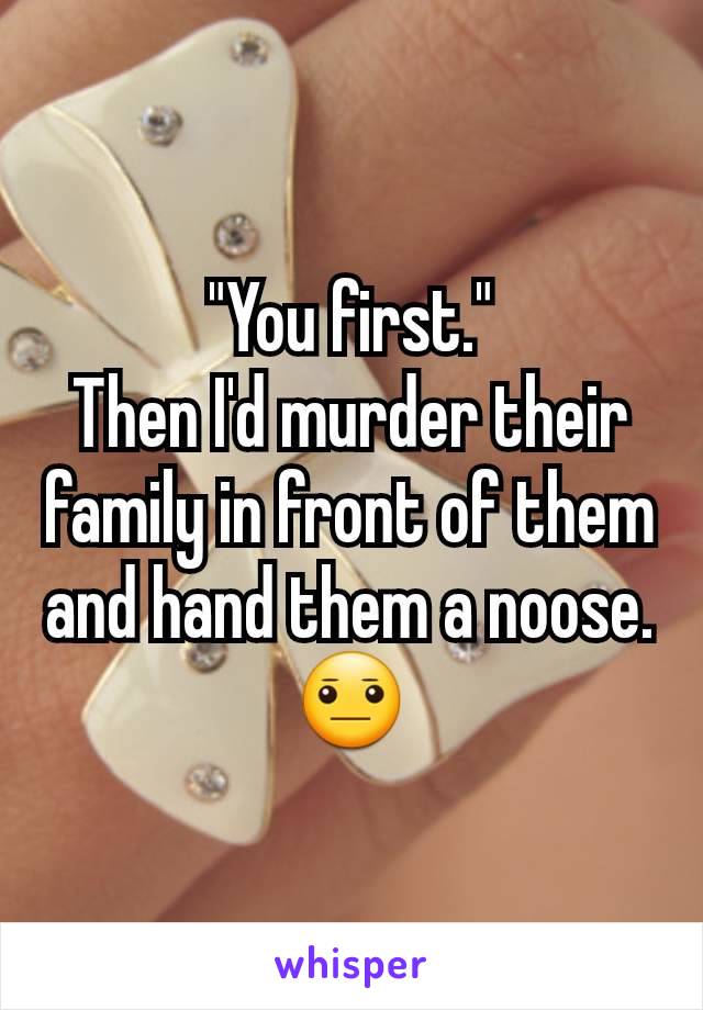 "You first."
Then I'd murder their family in front of them and hand them a noose.
😐
