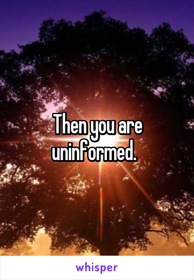 Then you are uninformed.  