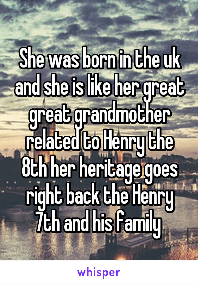 She was born in the uk and she is like her great great grandmother related to Henry the 8th her heritage goes right back the Henry 7th and his family 