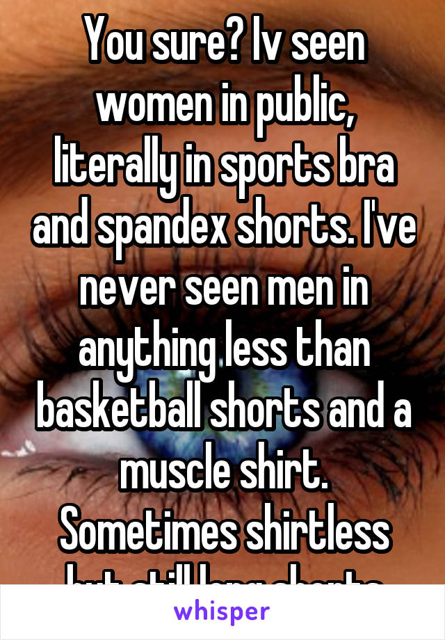 You sure? Iv seen women in public, literally in sports bra and spandex shorts. I've never seen men in anything less than basketball shorts and a muscle shirt. Sometimes shirtless but still long shorts