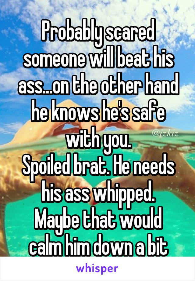 Probably scared someone will beat his ass...on the other hand he knows he's safe with you.
Spoiled brat. He needs his ass whipped.
Maybe that would calm him down a bit