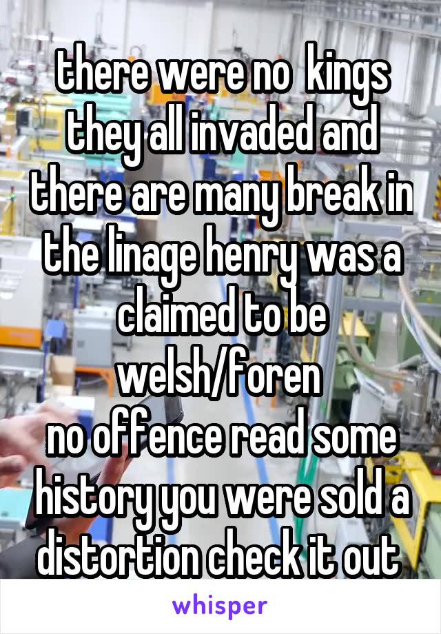 there were no  kings they all invaded and there are many break in the linage henry was a claimed to be welsh/foren 
no offence read some history you were sold a distortion check it out 