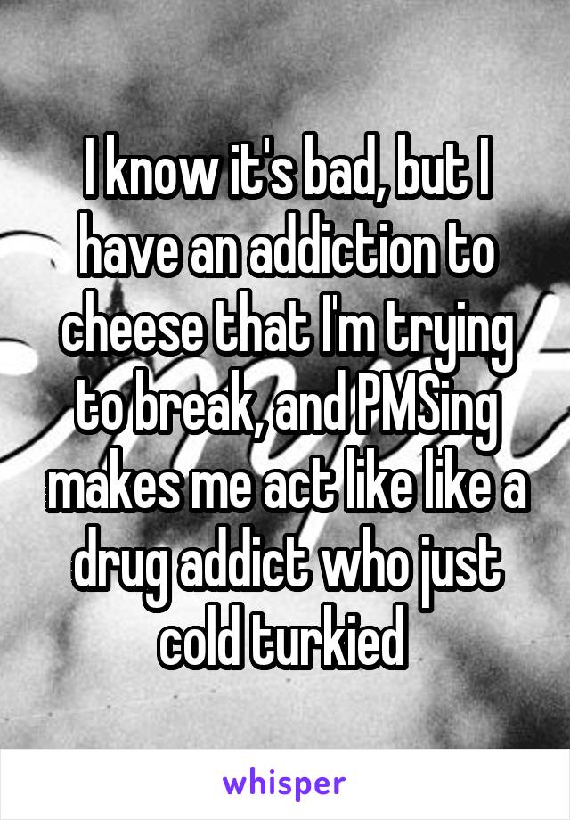 I know it's bad, but I have an addiction to cheese that I'm trying to break, and PMSing makes me act like like a drug addict who just cold turkied 