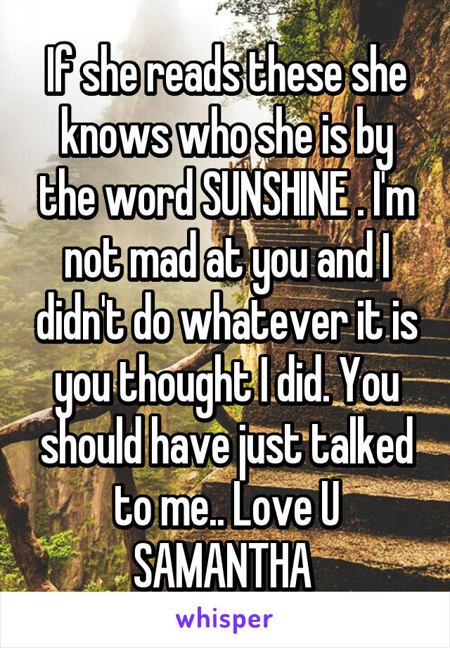 If she reads these she knows who she is by the word SUNSHINE . I'm not mad at you and I didn't do whatever it is you thought I did. You should have just talked to me.. Love U SAMANTHA 