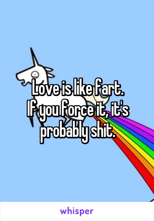 Love is like fart.
If you force it, it's probably shit.