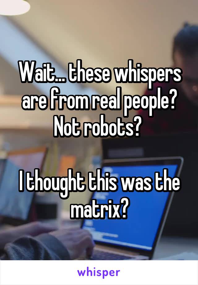 Wait... these whispers are from real people? Not robots? 

I thought this was the matrix?