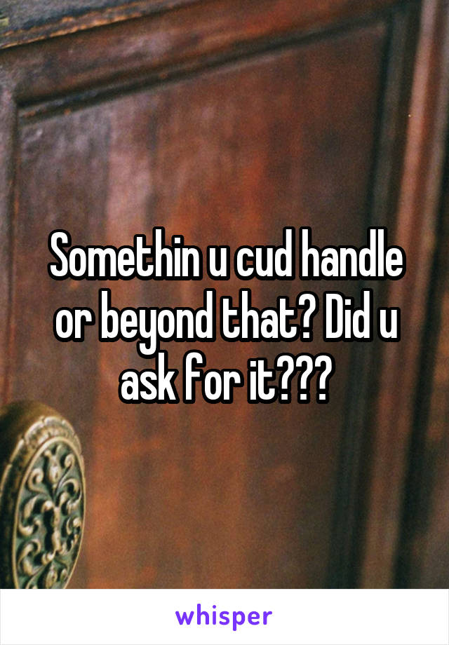 Somethin u cud handle or beyond that? Did u ask for it???