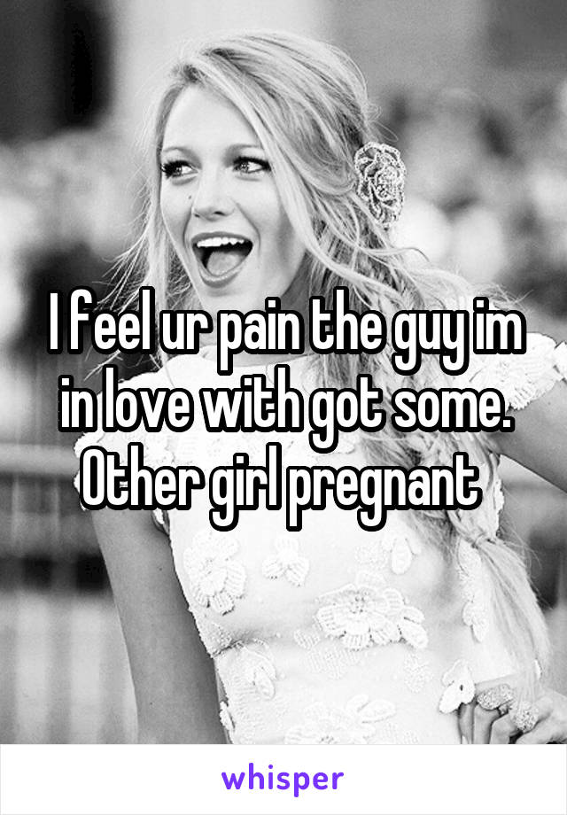 I feel ur pain the guy im in love with got some. Other girl pregnant 