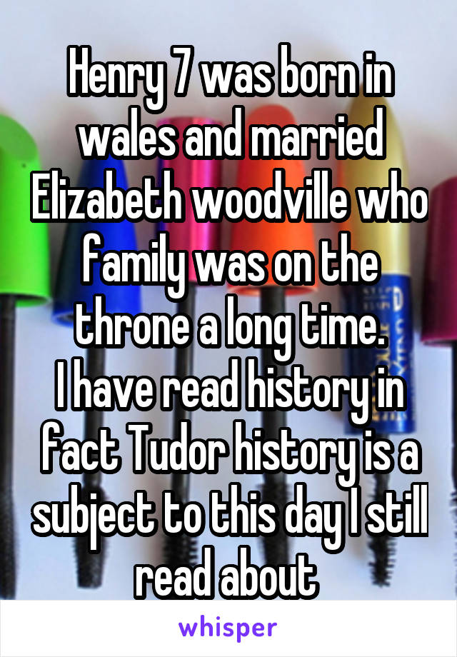 Henry 7 was born in wales and married Elizabeth woodville who family was on the throne a long time.
I have read history in fact Tudor history is a subject to this day I still read about 