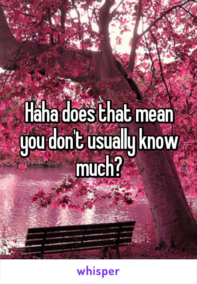 Haha does that mean you don't usually know much?